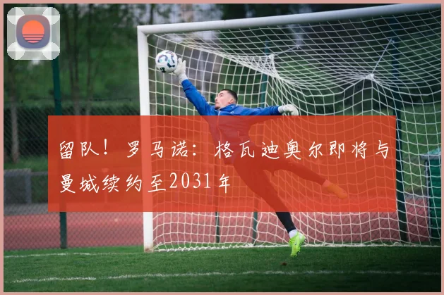 留队！罗马诺：格瓦迪奥尔即将与曼城续约至2031年